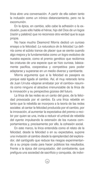 lírica abre una conversación. A partir de ella caben tanto
la inclusión como un irónico distanciamiento, pero no la
excomunión.
     En la épica, en cambio, sólo cabe la adhesión o la ex-
clusión, pues sólo habla el héroe, hijo del Dios de un logos
(razón y palabra) que no reconoce otra verdad que la suya
propia.
     No hace mucho Desmond Morris dedicó un curioso
ensayo a la felicidad: La naturaleza de la felicidad. La defi-
nía como el súbito trance de placer que se siente cuando
algo mejora y la fundamentaba como un logro evolutivo de
nuestra especie, como el premio genético que recibimos
las criaturas de una especie que se hizo curiosa, básica-
mente pacífica, cooperativa y competitiva para poder
adaptarse y superarse en un medio diverso y cambiante.
     Morris argumenta que si la felicidad es pasajera es
porque está ligada al cambio. Así, el muy reiterado lema
de Juan Urrutia «dejarse arrebatar por el cambio» resumi-
ría como ninguno el atractivo irrenunciable de la lírica de
la innovación y su perspectiva gozosa del futuro.
     La lírica de las redes es un canto del goce, de la felici-
dad provocada por el cambio. Es una lírica rebelde en
tanto que la rebeldía se incorpora a la teoría de las redes
sociales: al cantar la felicidad producida por el cambio, por
la innovación, al aumentar la expectativa del premio a reci-
bir por quien se una, invita a reducir el umbral de rebeldía
del oyente impulsando la extensión de los nuevos com-
portamientos y, precisamente por ello, la cohesión social.
     En este marco, la lírica entendida como el relato de la
felicidad, desde la felicidad o en su expectativa, supone
una invitación al cambio desde la ejemplaridad del explora-
dor, del cartógrafo que reduce los riesgos experimentan-
do a su propia costa para hacer públicos los resultados.
Frente a la épica del conquistador, del combatiente, que
prefigura una sociedad de sacrificio y conquista, de indivi-

                              70
 