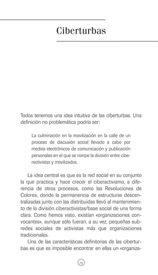 Ciberturbas




Todos tenemos una idea intuitiva de las ciberturbas. Una
definición no problemática podría ser:

     La culminación en la movilización en la calle de un
     proceso de discusión social llevado a cabo por
     medios electrónicos de comunicación y publicación
     personales en el que se rompe la división entre cibe-
     ractivistas y movilizados.

    La idea central es que es la red social en su conjunto
la que practica y hace crecer el ciberactivismo, a dife-
rencia de otros procesos, como las Revoluciones de
Colores, donde la permanencia de estructuras descen-
tralizadas junto con las distribuidas llevó al mantenimien-
to de la división ciberactivistas/base social de una forma
clara. Como hemos visto, existían «organizaciones con-
vocantes», aunque sólo fueran, a su vez, pequeñas sub-
redes sociales de activistas más que organizaciones
tradicionales.
    Una de las características definitorias de las cibertur-
bas es que es imposible encontrar en ellas un «organiza-

                              73
 