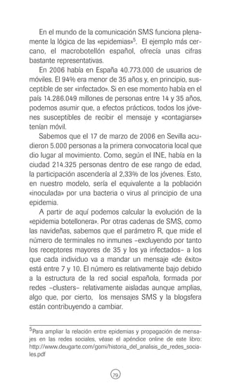 En el mundo de la comunicación SMS funciona plena-
mente la lógica de las «epidemias»5. El ejemplo más cer-
cano, el macrobotellón español, ofrecía unas cifras
bastante representativas.
    En 2006 había en España 40.773.000 de usuarios de
móviles. El 94% era menor de 35 años y, en principio, sus-
ceptible de ser «infectado». Si en ese momento había en el
país 14.286.049 millones de personas entre 14 y 35 años,
podemos asumir que, a efectos prácticos, todos los jóve-
nes susceptibles de recibir el mensaje y «contagiarse»
tenían móvil.
    Sabemos que el 17 de marzo de 2006 en Sevilla acu-
dieron 5.000 personas a la primera convocatoria local que
dio lugar al movimiento. Como, según el INE, había en la
ciudad 214.325 personas dentro de ese rango de edad,
la participación ascendería al 2,33% de los jóvenes. Esto,
en nuestro modelo, sería el equivalente a la población
«inoculada» por una bacteria o virus al principio de una
epidemia.
    A partir de aquí podemos calcular la evolución de la
«epidemia botellonera». Por otras cadenas de SMS, como
las navideñas, sabemos que el parámetro R, que mide el
número de terminales no inmunes –excluyendo por tanto
los receptores mayores de 35 y los ya infectados– a los
que cada individuo va a mandar un mensaje «de éxito»
está entre 7 y 10. El número es relativamente bajo debido
a la estructura de la red social española, formada por
redes –clusters– relativamente aisladas aunque amplias,
algo que, por cierto, los mensajes SMS y la blogsfera
están contribuyendo a cambiar.

5 Para ampliar la relación entre epidemias y propagación de mensa-
jes en las redes sociales, véase el apéndice online de este libro:
http://www.deugarte.com/gomi/historia_del_analisis_de_redes_socia-
les.pdf


                               79
 