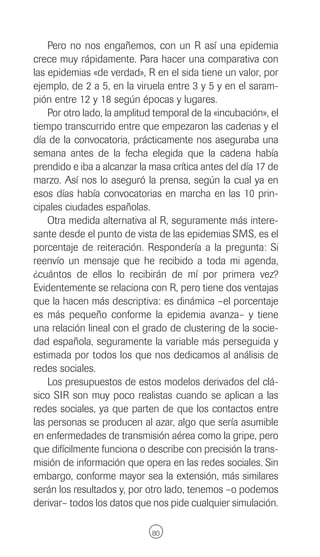 Pero no nos engañemos, con un R así una epidemia
crece muy rápidamente. Para hacer una comparativa con
las epidemias «de verdad», R en el sida tiene un valor, por
ejemplo, de 2 a 5, en la viruela entre 3 y 5 y en el saram-
pión entre 12 y 18 según épocas y lugares.
    Por otro lado, la amplitud temporal de la «incubación», el
tiempo transcurrido entre que empezaron las cadenas y el
día de la convocatoria, prácticamente nos aseguraba una
semana antes de la fecha elegida que la cadena había
prendido e iba a alcanzar la masa crítica antes del día 17 de
marzo. Así nos lo aseguró la prensa, según la cual ya en
esos días había convocatorias en marcha en las 10 prin-
cipales ciudades españolas.
    Otra medida alternativa al R, seguramente más intere-
sante desde el punto de vista de las epidemias SMS, es el
porcentaje de reiteración. Respondería a la pregunta: Si
reenvío un mensaje que he recibido a toda mi agenda,
¿cuántos de ellos lo recibirán de mí por primera vez?
Evidentemente se relaciona con R, pero tiene dos ventajas
que la hacen más descriptiva: es dinámica –el porcentaje
es más pequeño conforme la epidemia avanza– y tiene
una relación lineal con el grado de clustering de la socie-
dad española, seguramente la variable más perseguida y
estimada por todos los que nos dedicamos al análisis de
redes sociales.
    Los presupuestos de estos modelos derivados del clá-
sico SIR son muy poco realistas cuando se aplican a las
redes sociales, ya que parten de que los contactos entre
las personas se producen al azar, algo que sería asumible
en enfermedades de transmisión aérea como la gripe, pero
que difícilmente funciona o describe con precisión la trans-
misión de información que opera en las redes sociales. Sin
embargo, conforme mayor sea la extensión, más similares
serán los resultados y, por otro lado, tenemos –o podemos
derivar– todos los datos que nos pide cualquier simulación.

                              80
 