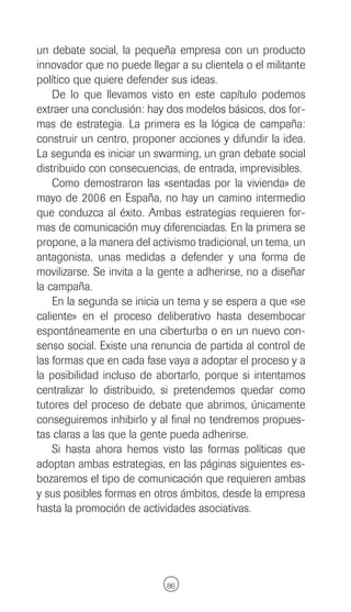 un debate social, la pequeña empresa con un producto
innovador que no puede llegar a su clientela o el militante
político que quiere defender sus ideas.
    De lo que llevamos visto en este capítulo podemos
extraer una conclusión: hay dos modelos básicos, dos for-
mas de estrategia. La primera es la lógica de campaña:
construir un centro, proponer acciones y difundir la idea.
La segunda es iniciar un swarming, un gran debate social
distribuido con consecuencias, de entrada, imprevisibles.
    Como demostraron las «sentadas por la vivienda» de
mayo de 2006 en España, no hay un camino intermedio
que conduzca al éxito. Ambas estrategias requieren for-
mas de comunicación muy diferenciadas. En la primera se
propone, a la manera del activismo tradicional, un tema, un
antagonista, unas medidas a defender y una forma de
movilizarse. Se invita a la gente a adherirse, no a diseñar
la campaña.
    En la segunda se inicia un tema y se espera a que «se
caliente» en el proceso deliberativo hasta desembocar
espontáneamente en una ciberturba o en un nuevo con-
senso social. Existe una renuncia de partida al control de
las formas que en cada fase vaya a adoptar el proceso y a
la posibilidad incluso de abortarlo, porque si intentamos
centralizar lo distribuido, si pretendemos quedar como
tutores del proceso de debate que abrimos, únicamente
conseguiremos inhibirlo y al final no tendremos propues-
tas claras a las que la gente pueda adherirse.
    Si hasta ahora hemos visto las formas políticas que
adoptan ambas estrategias, en las páginas siguientes es-
bozaremos el tipo de comunicación que requieren ambas
y sus posibles formas en otros ámbitos, desde la empresa
hasta la promoción de actividades asociativas.




                            86
 