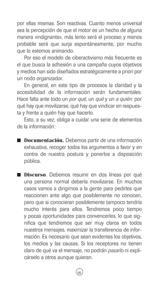 por ellas mismas. Son reactivas. Cuanto menos universal
sea la percepción de que el motor es un hecho de alguna
manera «indignante», más lento será el proceso y menos
probable será que surja espontáneamente, por mucho
que lo estemos animando.
    Por eso el modelo de ciberactivismo más frecuente es
el que busca la adhesión a una campaña cuyos objetivos
y medios han sido diseñados estratégicamente a priori por
un nodo organizador.
    En general, en este tipo de procesos la claridad y la
accesibilidad de la información serán fundamentales.
Hace falta ante todo un por qué, un qué y un a quién: por
qué hay que movilizarse, qué hay que vindicar en respues-
ta y frente a quién hay que hacerlo.
    Esto, a su vez, obliga a cuidar una serie de elementos
de la información:

I Documentación. Debemos partir de una información
   exhaustiva, recoger todos los argumentos a favor y en
   contra de nuestra postura y ponerlos a disposición
   pública.

I Discurso. Debemos resumir en dos líneas por qué
   una persona normal debería movilizarse. En muchos
   casos vamos a dirigirnos a la gente para pedirles que
   reaccionen ante algo que posiblemente no conocen,
   pero que si conocieran posiblemente tampoco tendría
   mucho interés para ellos. Tendremos poco tiempo
   y pocas oportunidades para convencerles, lo que sig-
   nifica que tendremos que ser muy claros en todos
   nuestros mensajes, maximizar la transferencia de infor-
   mación. Es necesario que sean evidentes los objetivos,
   los medios y las causas. Si los receptores no tienen
   claro de qué va el mensaje, no podrán pasarlo ni expli-
   cárselo a otros aunque quieran.

                            88
 