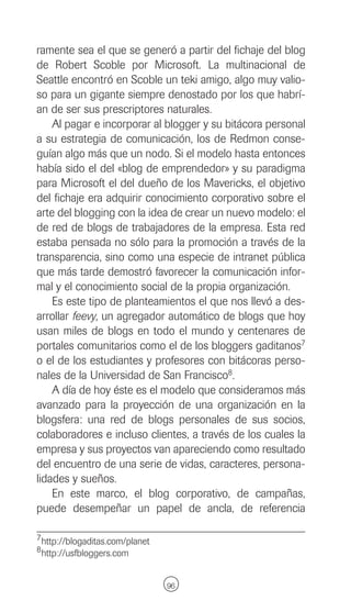 ramente sea el que se generó a partir del fichaje del blog
de Robert Scoble por Microsoft. La multinacional de
Seattle encontró en Scoble un teki amigo, algo muy valio-
so para un gigante siempre denostado por los que habrí-
an de ser sus prescriptores naturales.
    Al pagar e incorporar al blogger y su bitácora personal
a su estrategia de comunicación, los de Redmon conse-
guían algo más que un nodo. Si el modelo hasta entonces
había sido el del «blog de emprendedor» y su paradigma
para Microsoft el del dueño de los Mavericks, el objetivo
del fichaje era adquirir conocimiento corporativo sobre el
arte del blogging con la idea de crear un nuevo modelo: el
de red de blogs de trabajadores de la empresa. Esta red
estaba pensada no sólo para la promoción a través de la
transparencia, sino como una especie de intranet pública
que más tarde demostró favorecer la comunicación infor-
mal y el conocimiento social de la propia organización.
    Es este tipo de planteamientos el que nos llevó a des-
arrollar feevy, un agregador automático de blogs que hoy
usan miles de blogs en todo el mundo y centenares de
portales comunitarios como el de los bloggers gaditanos7
o el de los estudiantes y profesores con bitácoras perso-
nales de la Universidad de San Francisco8.
    A día de hoy éste es el modelo que consideramos más
avanzado para la proyección de una organización en la
blogsfera: una red de blogs personales de sus socios,
colaboradores e incluso clientes, a través de los cuales la
empresa y sus proyectos van apareciendo como resultado
del encuentro de una serie de vidas, caracteres, persona-
lidades y sueños.
    En este marco, el blog corporativo, de campañas,
puede desempeñar un papel de ancla, de referencia

7 http://blogaditas.com/planet
8 http://usfbloggers.com



                                 96
 