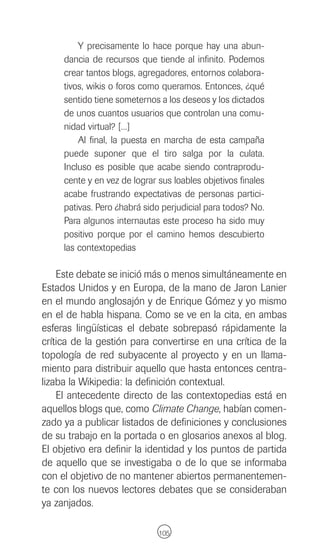 Y precisamente lo hace porque hay una abun-
     dancia de recursos que tiende al infinito. Podemos
     crear tantos blogs, agregadores, entornos colabora-
     tivos, wikis o foros como queramos. Entonces, ¿qué
     sentido tiene someternos a los deseos y los dictados
     de unos cuantos usuarios que controlan una comu-
     nidad virtual? [...]
         Al final, la puesta en marcha de esta campaña
     puede suponer que el tiro salga por la culata.
     Incluso es posible que acabe siendo contraprodu-
     cente y en vez de lograr sus loables objetivos finales
     acabe frustrando expectativas de personas partici-
     pativas. Pero ¿habrá sido perjudicial para todos? No.
     Para algunos internautas este proceso ha sido muy
     positivo porque por el camino hemos descubierto
     las contextopedias

    Este debate se inició más o menos simultáneamente en
Estados Unidos y en Europa, de la mano de Jaron Lanier
en el mundo anglosajón y de Enrique Gómez y yo mismo
en el de habla hispana. Como se ve en la cita, en ambas
esferas lingüísticas el debate sobrepasó rápidamente la
crítica de la gestión para convertirse en una crítica de la
topología de red subyacente al proyecto y en un llama-
miento para distribuir aquello que hasta entonces centra-
lizaba la Wikipedia: la definición contextual.
    El antecedente directo de las contextopedias está en
aquellos blogs que, como Climate Change, habían comen-
zado ya a publicar listados de definiciones y conclusiones
de su trabajo en la portada o en glosarios anexos al blog.
El objetivo era definir la identidad y los puntos de partida
de aquello que se investigaba o de lo que se informaba
con el objetivo de no mantener abiertos permanentemen-
te con los nuevos lectores debates que se consideraban
ya zanjados.

                              105
 