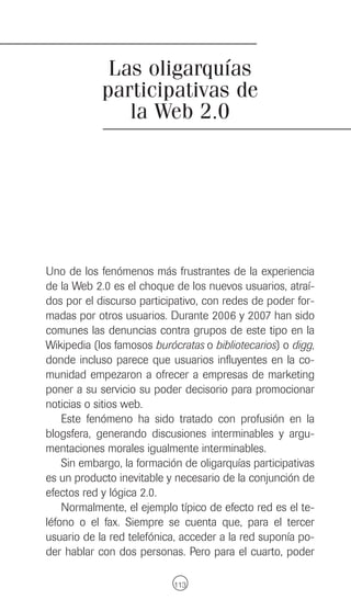 Las oligarquías
            participativas de
               la Web 2.0




Uno de los fenómenos más frustrantes de la experiencia
de la Web 2.0 es el choque de los nuevos usuarios, atraí-
dos por el discurso participativo, con redes de poder for-
madas por otros usuarios. Durante 2006 y 2007 han sido
comunes las denuncias contra grupos de este tipo en la
Wikipedia (los famosos burócratas o bibliotecarios) o digg,
donde incluso parece que usuarios influyentes en la co-
munidad empezaron a ofrecer a empresas de marketing
poner a su servicio su poder decisorio para promocionar
noticias o sitios web.
    Este fenómeno ha sido tratado con profusión en la
blogsfera, generando discusiones interminables y argu-
mentaciones morales igualmente interminables.
    Sin embargo, la formación de oligarquías participativas
es un producto inevitable y necesario de la conjunción de
efectos red y lógica 2.0.
    Normalmente, el ejemplo típico de efecto red es el te-
léfono o el fax. Siempre se cuenta que, para el tercer
usuario de la red telefónica, acceder a la red suponía po-
der hablar con dos personas. Pero para el cuarto, poder

                            113
 