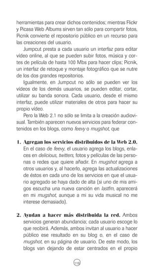 herramientas para crear dichos contenidos; mientras Flickr
y Picasa Web Albums sirven tan sólo para compartir fotos,
Picnik convierte el repositorio público en un recurso para
las creaciones del usuario.
     Jumpcut presta a cada usuario un interfaz para editar
vídeo online, al que se pueden subir fotos, música y cor-
tes de película de hasta 100 Mbs para hacer clips; Picnik,
un interfaz de retoque y montaje fotográfico que se nutre
de los dos grandes repositorios.
     Igualmente, en Jumpcut no sólo se pueden ver los
vídeos de los demás usuarios, se pueden editar, cortar,
utilizar su banda sonora. Cada usuario, desde el mismo
interfaz, puede utilizar materiales de otros para hacer su
propio vídeo.
     Pero la Web 2.1 no sólo se limita a la creación audiovi-
sual. También aparecen nuevos servicios para federar con-
tenidos en los blogs, como feevy o mugshot, que

1. Agregan los servicios distribuidos de la Web 2.0.
   En el caso de feevy, el usuario agrega los blogs, enla-
   ces en delicious, twitters, fotos y películas de las perso-
   nas o redes que quiere añadir. En mugshot agrega a
   otros usuarios y, al hacerlo, agrega las actualizaciones
   de éstos en cada uno de los servicios en que el usua-
   rio agregado se haya dado de alta (si uno de mis ami-
   gos escucha una nueva canción en lastfm, aparecerá
   en mi mugshot, aunque a mi su vida musical no me
   interese demasiado).

2. Ayudan a hacer más distribuida la red. Ambos
   servicios generan abundancia; cada usuario escoge lo
   que recibirá. Además, ambos invitan al usuario a hacer
   público ese resultado en su blog o, en el caso de
   mugshot, en su página de usuario. De este modo, los
   blogs van dejando de estar centrados en el propio

                             118
 