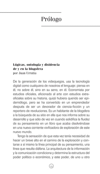 Prólogo




Lógicas, ontología y disidencia
de y en la blogsfera
por Juan Urrutia

De la generación de los videojuegos, usa la tecnología
digital como cualquiera de nosotros el lenguaje: piensa en
él, no sobre él, sino en su seno, en él. Economista por
estudios oficiales, aficionado al arte con estudios extra-
oficiales sobre su historia, quizá hubiera querido ser epi-
demiólogo, pero se ha convertido en un emprendedor
después de ser un devorador de ciencia-ficción y un
reportero de revoluciones. Es un habitante de la blogsfera
a la búsqueda de su sitio en ella que nos informa sobre su
desarrollo y que sólo de vez en cuando solidifica la fluidez
de su pensamiento en un libro que acaba disolviéndose
en una nueva corriente vivificadora de exploración de este
nuevo mundo.
    Tengo la sensación de que esta vez tenía necesidad de
hacer un breve alto en el camino de la exploración y con-
tarse a sí mismo la línea principal de su pensamiento, una
línea que resulta diáfana. La arquitectura de la información
y la comunicación condiciona y determina la estructura del
poder político o económico, y este poder, de uno u otro

                             13
 