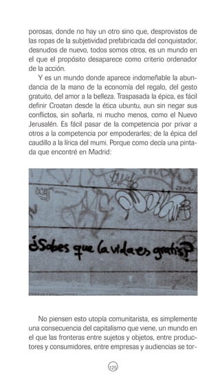 porosas, donde no hay un otro sino que, desprovistos de
las ropas de la subjetividad prefabricada del conquistador,
desnudos de nuevo, todos somos otros, es un mundo en
el que el propósito desaparece como criterio ordenador
de la acción.
    Y es un mundo donde aparece indomeñable la abun-
dancia de la mano de la economía del regalo, del gesto
gratuito, del amor a la belleza. Traspasada la épica, es fácil
definir Croatan desde la ética ubuntu, aun sin negar sus
conflictos, sin soñarla, ni mucho menos, como el Nuevo
Jerusalén. Es fácil pasar de la competencia por privar a
otros a la competencia por empoderarles; de la épica del
caudillo a la lírica del mumi. Porque como decía una pinta-
da que encontré en Madrid:




    No piensen esto utopía comunitarista, es simplemente
una consecuencia del capitalismo que viene, un mundo en
el que las fronteras entre sujetos y objetos, entre produc-
tores y consumidores, entre empresas y audiencias se tor-

                             125
 