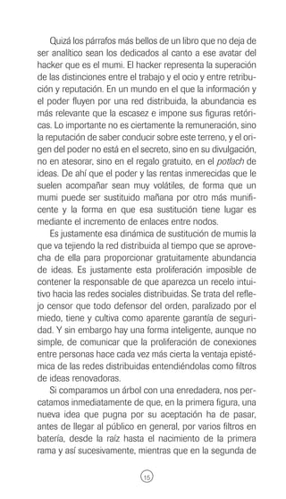 Quizá los párrafos más bellos de un libro que no deja de
ser analítico sean los dedicados al canto a ese avatar del
hacker que es el mumi. El hacker representa la superación
de las distinciones entre el trabajo y el ocio y entre retribu-
ción y reputación. En un mundo en el que la información y
el poder fluyen por una red distribuida, la abundancia es
más relevante que la escasez e impone sus figuras retóri-
cas. Lo importante no es ciertamente la remuneración, sino
la reputación de saber conducir sobre este terreno, y el ori-
gen del poder no está en el secreto, sino en su divulgación,
no en atesorar, sino en el regalo gratuito, en el potlach de
ideas. De ahí que el poder y las rentas inmerecidas que le
suelen acompañar sean muy volátiles, de forma que un
mumi puede ser sustituido mañana por otro más munifi-
cente y la forma en que esa sustitución tiene lugar es
mediante el incremento de enlaces entre nodos.
    Es justamente esa dinámica de sustitución de mumis la
que va tejiendo la red distribuida al tiempo que se aprove-
cha de ella para proporcionar gratuitamente abundancia
de ideas. Es justamente esta proliferación imposible de
contener la responsable de que aparezca un recelo intui-
tivo hacia las redes sociales distribuidas. Se trata del refle-
jo censor que todo defensor del orden, paralizado por el
miedo, tiene y cultiva como aparente garantía de seguri-
dad. Y sin embargo hay una forma inteligente, aunque no
simple, de comunicar que la proliferación de conexiones
entre personas hace cada vez más cierta la ventaja episté-
mica de las redes distribuidas entendiéndolas como filtros
de ideas renovadoras.
    Si comparamos un árbol con una enredadera, nos per-
catamos inmediatamente de que, en la primera figura, una
nueva idea que pugna por su aceptación ha de pasar,
antes de llegar al público en general, por varios filtros en
batería, desde la raíz hasta el nacimiento de la primera
rama y así sucesivamente, mientras que en la segunda de

                              15
 
