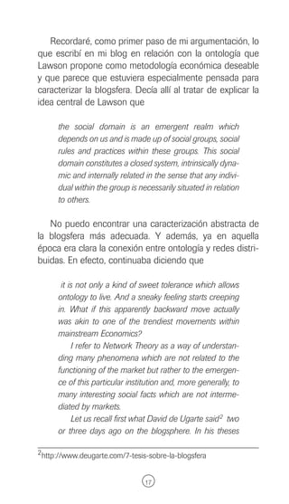 Recordaré, como primer paso de mi argumentación, lo
que escribí en mi blog en relación con la ontología que
Lawson propone como metodología económica deseable
y que parece que estuviera especialmente pensada para
caracterizar la blogsfera. Decía allí al tratar de explicar la
idea central de Lawson que

      the social domain is an emergent realm which
      depends on us and is made up of social groups, social
      rules and practices within these groups. This social
      domain constitutes a closed system, intrinsically dyna-
      mic and internally related in the sense that any indivi-
      dual within the group is necessarily situated in relation
      to others.

   No puedo encontrar una caracterización abstracta de
la blogsfera más adecuada. Y además, ya en aquella
época era clara la conexión entre ontología y redes distri-
buidas. En efecto, continuaba diciendo que

       it is not only a kind of sweet tolerance which allows
      ontology to live. And a sneaky feeling starts creeping
      in. What if this apparently backward move actually
      was akin to one of the trendiest movements within
      mainstream Economics?
           I refer to Network Theory as a way of understan-
      ding many phenomena which are not related to the
      functioning of the market but rather to the emergen-
      ce of this particular institution and, more generally, to
      many interesting social facts which are not interme-
      diated by markets.
           Let us recall first what David de Ugarte said 2 two
      or three days ago on the blogsphere. In his theses

2 http://www.deugarte.com/7-tesis-sobre-la-blogsfera



                                 17
 