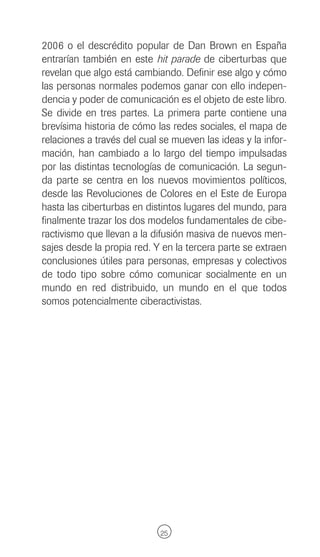 2006 o el descrédito popular de Dan Brown en España
entrarían también en este hit parade de ciberturbas que
revelan que algo está cambiando. Definir ese algo y cómo
las personas normales podemos ganar con ello indepen-
dencia y poder de comunicación es el objeto de este libro.
Se divide en tres partes. La primera parte contiene una
brevísima historia de cómo las redes sociales, el mapa de
relaciones a través del cual se mueven las ideas y la infor-
mación, han cambiado a lo largo del tiempo impulsadas
por las distintas tecnologías de comunicación. La segun-
da parte se centra en los nuevos movimientos políticos,
desde las Revoluciones de Colores en el Este de Europa
hasta las ciberturbas en distintos lugares del mundo, para
finalmente trazar los dos modelos fundamentales de cibe-
ractivismo que llevan a la difusión masiva de nuevos men-
sajes desde la propia red. Y en la tercera parte se extraen
conclusiones útiles para personas, empresas y colectivos
de todo tipo sobre cómo comunicar socialmente en un
mundo en red distribuido, un mundo en el que todos
somos potencialmente ciberactivistas.




                             25
 
