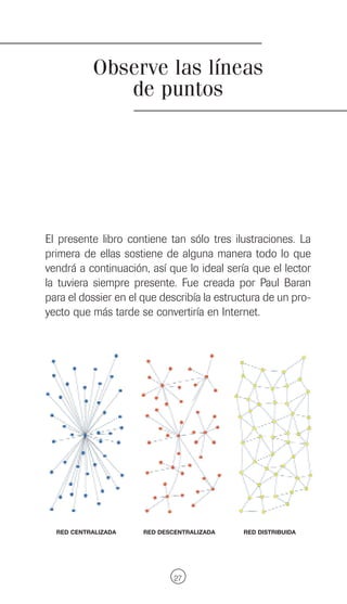 Observe las líneas
              de puntos




El presente libro contiene tan sólo tres ilustraciones. La
primera de ellas sostiene de alguna manera todo lo que
vendrá a continuación, así que lo ideal sería que el lector
la tuviera siempre presente. Fue creada por Paul Baran
para el dossier en el que describía la estructura de un pro-
yecto que más tarde se convertiría en Internet.




  RED CENTRALIZADA    RED DESCENTRALIZADA   RED DISTRIBUIDA




                              27
 