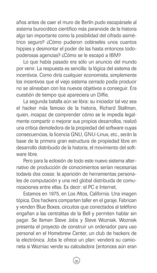 años antes de caer el muro de Berlín pudo escapársele al
sistema burocrático científico más paranoide de la historia
algo tan importante como la posibilidad del cifrado asimé-
trico seguro? ¿Cómo pudieron colárseles unos cuantos
hippies y desmontar el poder de las hasta entonces todo-
poderosas agencias? ¿Cómo se le escapó a IBM?
    Lo que había pasado era sólo un anuncio del mundo
por venir. La respuesta es sencilla: la lógica del sistema de
incentivos. Como diría cualquier economista, simplemente
los incentivos que el viejo sistema cerrado podía producir
no se alineaban con los nuevos objetivos a conseguir. Era
cuestión de tiempo que apareciera un Diffie.
    La segunda batalla aún se libra: su iniciador tal vez sea
el hacker más famoso de la historia, Richard Stallman,
quien, incapaz de comprender cómo se le impedía legal-
mente compartir o mejorar sus propios desarrollos, realizó
una crítica demoledora de la propiedad del software cuyas
consecuencias, la licencia GNU, GNU-Linux, etc., serán la
base de la primera gran estructura de propiedad libre en
desarrollo distribuido de la historia, el movimiento del soft-
ware libre.
    Pero para la eclosión de todo este nuevo sistema alter-
nativo de producción de conocimientos serían necesarias
todavía dos cosas: la aparición de herramientas persona-
les de computación y una red global distribuida de comu-
nicaciones entre ellas. Es decir: el PC e Internet.
    Estamos en 1975, en Los Altos, California. Una imagen
tópica. Dos hackers comparten taller en el garaje. Fabrican
y venden Blue Boxes, circuitos que conectados al teléfono
engañan a las centralitas de la Bell y permiten hablar sin
pagar. Se llaman Steve Jobs y Steve Wozniak. Wozniak
presenta el proyecto de construir un ordenador para uso
personal en el Homebrew Center, un club de hackers de
la electrónica. Jobs le ofrece un plan: venderá su camio-
neta si Wozniac vende su calculadora (entonces aún eran

                              36
 