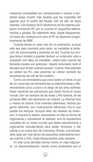 máquinas compatibles por componentes e incluso a ven-
derlas luego mucho más baratas que los originales del
gigante azul. El sueño del hacker, vivir de ello, se hacía
realidad. Los hackers de la electrónica de los setenta aca-
baron montando PC por su cuenta en pequeños talleres,
tiendas y garajes. Sin valedores tekis, Apple desaparece-
ría hasta del underground, pero el PC se separaría progre-
sivamente de IBM.
    Cuando tienes en casa más de un ordenador, aunque
sólo sea para montarlo para otros, es inevitable la tenta-
ción de comunicarlos y ponerlos en red. Cuando tus ami-
gos tienen módem y puedes dedicar un ordenador sólo a
compartir con ellos, es inevitable –sobre todo cuando las
llamadas locales son gratuitas– dejarlo conectado todo el
día para que entren cuando quieran. Cuanto más potentes
se volvían los PC, más potentes se volvían también las
arquitecturas de red de los hackers.
    Como una enredadera que crece sobre un árbol, el uso
de un nuevo tipo de herramientas va extendiéndose y dife-
renciándose poco a poco a lo largo de los años ochenta.
Están naciendo las estructuras que darán forma al nuevo
mundo. Son los tiempos de las redes LAN caseras, de las
primeras BBS, del nacimiento de Usenet. La Internet libre
y masiva se acerca. Eran inventos diferentes, hechos por
gente diferente, con motivaciones diferentes. Era lo que
pedían los tiempos. Aunque ellos, los hackers de enton-
ces, ni siquiera lo sabían, expresaban no sólo su forma de
organizarse y representar la realidad, sino la arquitectura
completa de un nuevo mundo que debía representarse y
organizarse reticularmente para poder funcionar y dar
cabida a un nuevo tipo de incentivos. Pronto, una enreda-
dera cada vez más densa de pequeños ordenadores bon-
sai cubriría a HAL hasta desconectarlo para siempre…
    En sólo unos párrafos hemos hecho un viaje fulguran-
te. La descentralización nacida como posibilidad con el

                            38
 