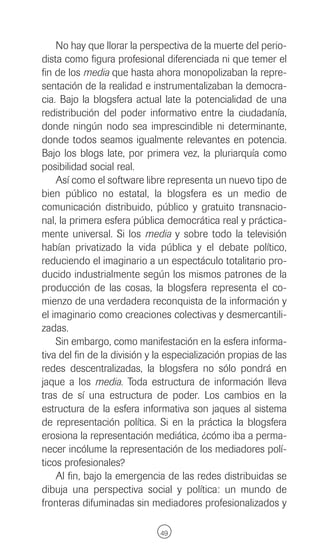 No hay que llorar la perspectiva de la muerte del perio-
dista como figura profesional diferenciada ni que temer el
fin de los media que hasta ahora monopolizaban la repre-
sentación de la realidad e instrumentalizaban la democra-
cia. Bajo la blogsfera actual late la potencialidad de una
redistribución del poder informativo entre la ciudadanía,
donde ningún nodo sea imprescindible ni determinante,
donde todos seamos igualmente relevantes en potencia.
Bajo los blogs late, por primera vez, la pluriarquía como
posibilidad social real.
    Así como el software libre representa un nuevo tipo de
bien público no estatal, la blogsfera es un medio de
comunicación distribuido, público y gratuito transnacio-
nal, la primera esfera pública democrática real y práctica-
mente universal. Si los media y sobre todo la televisión
habían privatizado la vida pública y el debate político,
reduciendo el imaginario a un espectáculo totalitario pro-
ducido industrialmente según los mismos patrones de la
producción de las cosas, la blogsfera representa el co-
mienzo de una verdadera reconquista de la información y
el imaginario como creaciones colectivas y desmercantili-
zadas.
    Sin embargo, como manifestación en la esfera informa-
tiva del fin de la división y la especialización propias de las
redes descentralizadas, la blogsfera no sólo pondrá en
jaque a los media. Toda estructura de información lleva
tras de sí una estructura de poder. Los cambios en la
estructura de la esfera informativa son jaques al sistema
de representación política. Si en la práctica la blogsfera
erosiona la representación mediática, ¿cómo iba a perma-
necer incólume la representación de los mediadores polí-
ticos profesionales?
    Al fin, bajo la emergencia de las redes distribuidas se
dibuja una perspectiva social y política: un mundo de
fronteras difuminadas sin mediadores profesionalizados y

                              49
 