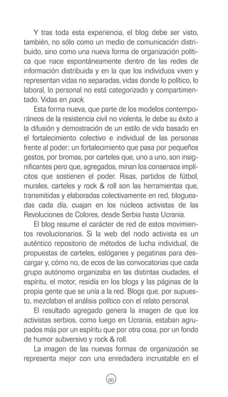 Y tras toda esta experiencia, el blog debe ser visto,
también, no sólo como un medio de comunicación distri-
buido, sino como una nueva forma de organización políti-
ca que nace espontáneamente dentro de las redes de
información distribuida y en la que los individuos viven y
representan vidas no separadas, vidas donde lo político, lo
laboral, lo personal no está categorizado y compartimen-
tado. Vidas en pack.
    Esta forma nueva, que parte de los modelos contempo-
ráneos de la resistencia civil no violenta, le debe su éxito a
la difusión y demostración de un estilo de vida basado en
el fortalecimiento colectivo e individual de las personas
frente al poder; un fortalecimiento que pasa por pequeños
gestos, por bromas, por carteles que, uno a uno, son insig-
nificantes pero que, agregados, minan los consensos implí-
citos que sostienen el poder. Risas, partidos de fútbol,
murales, carteles y rock & roll son las herramientas que,
transmitidas y elaboradas colectivamente en red, bloguea-
das cada día, cuajan en los núcleos activistas de las
Revoluciones de Colores, desde Serbia hasta Ucrania.
    El blog resume el carácter de red de estos movimien-
tos revolucionarios. Si la web del nodo activista es un
auténtico repositorio de métodos de lucha individual, de
propuestas de carteles, eslóganes y pegatinas para des-
cargar y, cómo no, de ecos de las convocatorias que cada
grupo autónomo organizaba en las distintas ciudades, el
espíritu, el motor, residía en los blogs y las páginas de la
propia gente que se unía a la red. Blogs que, por supues-
to, mezclaban el análisis político con el relato personal.
    El resultado agregado genera la imagen de que los
activistas serbios, como luego en Ucrania, estaban agru-
pados más por un espíritu que por otra cosa, por un fondo
de humor subversivo y rock & roll.
    La imagen de las nuevas formas de organización se
representa mejor con una enredadera incrustable en el

                              60
 