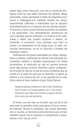 propio blog, como feevy.com, que con un portal de con-
signas como los que solían mantener los partidos. Blogs
personales, nodos asociativos al estilo de blogaditas.com/
planet o usfbloggers.com (también hechos con feevy),
experimentos colectivos o individuales que se agrupan
automáticamente en un espacio que les permite compar-
tir lectores y crecer juntos mientras aumentan los debates
y las propuestas. Una representación pluriárquica de
unos activistas que se entienden a sí mismos como netó-
cratas y saben que pueden proponer y federar, no
comandar ni encuadrar; unos activistas que viven su
acción y la representan en los blogs como un todo, con
muchas dimensiones, no en un aburrido y limitado eje
ideológico clásico.
     Sustituyendo las graves asambleas por blogs, agrega-
dores y enlaces, cambiando los mítines y las banderas por
conciertos rockeros y carteles autoimpresos con lemas
provocativos, la revolución se vive en primera persona
como algo gozoso, creativo, divertido y pleno, prefiguran-
do el modo de vida por el que se lucha y la libertad que se
anhela en el estilo de vida que se describe. La gente se
adhiere a una manera de vivir, a una apuesta por la vida.
Como decía al hacer balance el gran Srdja Popovic:

     Ganamos porque amábamos más la vida. Decidimos
     amar la vida y no puedes golpear eso. Y eso es jus-
     tamente lo que Otpor hizo. Éramos un grupo de fans
     de la vida y por eso ganamos.

   El fondo, una vez más, es el poder que nos da la red
para crear (y demoler) mitos, para ganar el futuro contan-
do historias. Porque la revolución, las nuevas libertades,
son un cuento, un hermoso cuento de futuro que se hace
realidad cuando nos lo creemos, lo compartimos y empe-
zamos a vivir, hoy ya, en él.

                             61
 