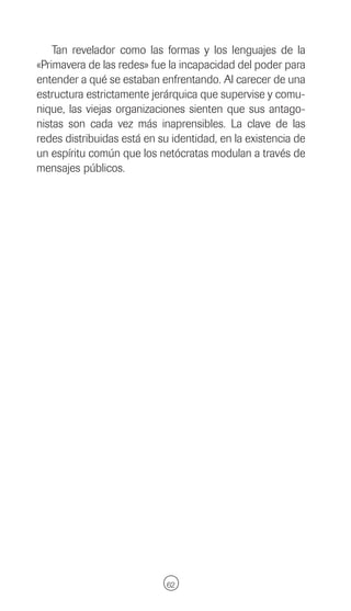 Tan revelador como las formas y los lenguajes de la
«Primavera de las redes» fue la incapacidad del poder para
entender a qué se estaban enfrentando. Al carecer de una
estructura estrictamente jerárquica que supervise y comu-
nique, las viejas organizaciones sienten que sus antago-
nistas son cada vez más inaprensibles. La clave de las
redes distribuidas está en su identidad, en la existencia de
un espíritu común que los netócratas modulan a través de
mensajes públicos.




                             62
 