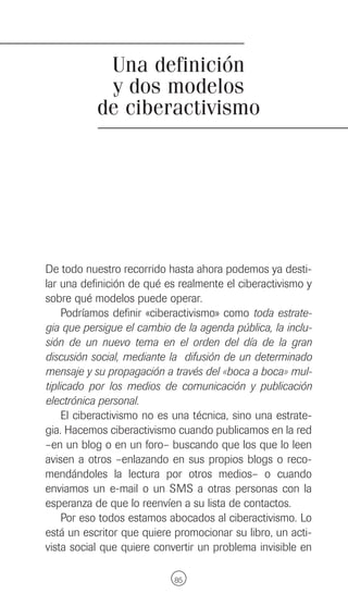 Una definición
            y dos modelos
           de ciberactivismo




De todo nuestro recorrido hasta ahora podemos ya desti-
lar una definición de qué es realmente el ciberactivismo y
sobre qué modelos puede operar.
     Podríamos definir «ciberactivismo» como toda estrate-
gia que persigue el cambio de la agenda pública, la inclu-
sión de un nuevo tema en el orden del día de la gran
discusión social, mediante la difusión de un determinado
mensaje y su propagación a través del «boca a boca» mul-
tiplicado por los medios de comunicación y publicación
electrónica personal.
     El ciberactivismo no es una técnica, sino una estrate-
gia. Hacemos ciberactivismo cuando publicamos en la red
–en un blog o en un foro– buscando que los que lo leen
avisen a otros –enlazando en sus propios blogs o reco-
mendándoles la lectura por otros medios– o cuando
enviamos un e-mail o un SMS a otras personas con la
esperanza de que lo reenvíen a su lista de contactos.
     Por eso todos estamos abocados al ciberactivismo. Lo
está un escritor que quiere promocionar su libro, un acti-
vista social que quiere convertir un problema invisible en

                            85
 