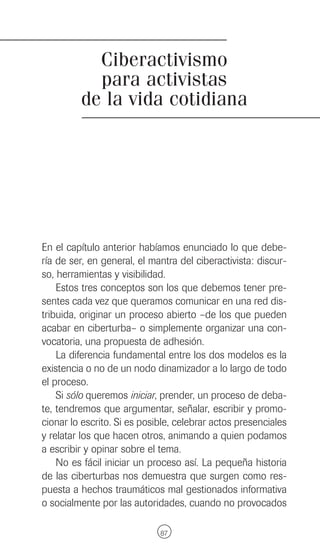 Ciberactivismo
           para activistas
         de la vida cotidiana




En el capítulo anterior habíamos enunciado lo que debe-
ría de ser, en general, el mantra del ciberactivista: discur-
so, herramientas y visibilidad.
    Estos tres conceptos son los que debemos tener pre-
sentes cada vez que queramos comunicar en una red dis-
tribuida, originar un proceso abierto –de los que pueden
acabar en ciberturba– o simplemente organizar una con-
vocatoria, una propuesta de adhesión.
    La diferencia fundamental entre los dos modelos es la
existencia o no de un nodo dinamizador a lo largo de todo
el proceso.
    Si sólo queremos iniciar, prender, un proceso de deba-
te, tendremos que argumentar, señalar, escribir y promo-
cionar lo escrito. Si es posible, celebrar actos presenciales
y relatar los que hacen otros, animando a quien podamos
a escribir y opinar sobre el tema.
    No es fácil iniciar un proceso así. La pequeña historia
de las ciberturbas nos demuestra que surgen como res-
puesta a hechos traumáticos mal gestionados informativa
o socialmente por las autoridades, cuando no provocados

                             87
 