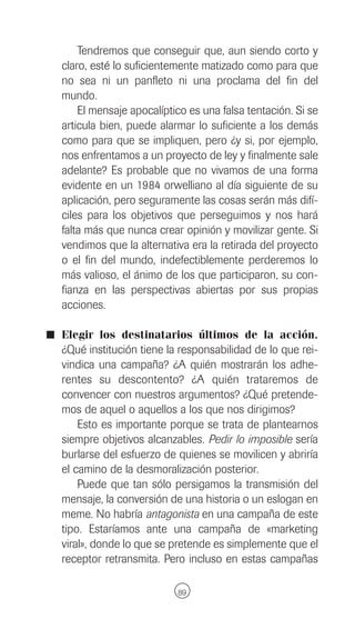 Tendremos que conseguir que, aun siendo corto y
  claro, esté lo suficientemente matizado como para que
  no sea ni un panfleto ni una proclama del fin del
  mundo.
      El mensaje apocalíptico es una falsa tentación. Si se
  articula bien, puede alarmar lo suficiente a los demás
  como para que se impliquen, pero ¿y si, por ejemplo,
  nos enfrentamos a un proyecto de ley y finalmente sale
  adelante? Es probable que no vivamos de una forma
  evidente en un 1984 orwelliano al día siguiente de su
  aplicación, pero seguramente las cosas serán más difí-
  ciles para los objetivos que perseguimos y nos hará
  falta más que nunca crear opinión y movilizar gente. Si
  vendimos que la alternativa era la retirada del proyecto
  o el fin del mundo, indefectiblemente perderemos lo
  más valioso, el ánimo de los que participaron, su con-
  fianza en las perspectivas abiertas por sus propias
  acciones.

I Elegir los destinatarios últimos de la acción.
  ¿Qué institución tiene la responsabilidad de lo que rei-
  vindica una campaña? ¿A quién mostrarán los adhe-
  rentes su descontento? ¿A quién trataremos de
  convencer con nuestros argumentos? ¿Qué pretende-
  mos de aquel o aquellos a los que nos dirigimos?
      Esto es importante porque se trata de plantearnos
  siempre objetivos alcanzables. Pedir lo imposible sería
  burlarse del esfuerzo de quienes se movilicen y abriría
  el camino de la desmoralización posterior.
      Puede que tan sólo persigamos la transmisión del
  mensaje, la conversión de una historia o un eslogan en
  meme. No habría antagonista en una campaña de este
  tipo. Estaríamos ante una campaña de «marketing
  viral», donde lo que se pretende es simplemente que el
  receptor retransmita. Pero incluso en estas campañas

                           89
 