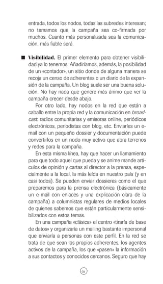 entrada, todos los nodos, todas las subredes interesan;
   no temamos que la campaña sea co-firmada por
   muchos. Cuanto más personalizada sea la comunica-
   ción, más fiable será.

I Visibilidad. El primer elemento para obtener visibili-
   dad ya lo tenemos. Añadiríamos, además, la posibilidad
   de un «contador», un sitio donde de alguna manera se
   recoja un censo de adherentes o un diario de la expan-
   sión de la campaña. Un blog suele ser una buena solu-
   ción. No hay nada que genere más ánimo que ver la
   campaña crecer desde abajo.
        Por otro lado, hay nodos en la red que están a
   caballo entre la propia red y la comunicación en broad-
   cast: radios comunitarias y emisoras online, periódicos
   electrónicos, periodistas con blog, etc. Enviarles un e-
   mail con un pequeño dossier y documentación puede
   convertirlos en un nodo muy activo que abra terrenos
   y redes para la campaña.
        En esta misma línea, hay que hacer un llamamiento
   para que todo aquel que pueda y se anime mande artí-
   culos de opinión y cartas al director a la prensa, espe-
   cialmente a la local, la más leída en nuestro país (y en
   casi todos). Se pueden enviar dossieres como el que
   preparemos para la prensa electrónica (básicamente
   un e-mail con enlaces y una explicación clara de la
   campaña) a columnistas regulares de medios locales
   de quienes sabemos que están particularmente sensi-
   bilizados con estos temas.
        En una campaña «clásica» el centro «tiraría de base
   de datos» y organizaría un mailing bastante impersonal
   que enviaría a personas con este perfil. En la red se
   trata de que sean los propios adherentes, los agentes
   activos de la campaña, los que «pasen» la información
   a sus contactos y conocidos cercanos. Seguro que hay

                            91
 