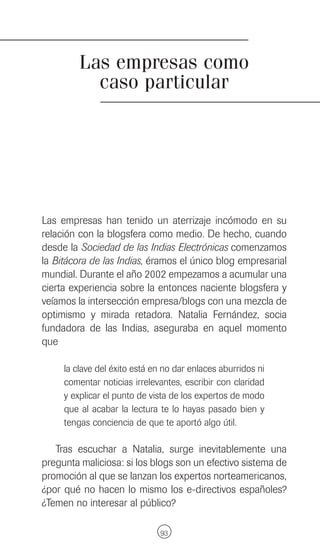 Las empresas como
           caso particular




Las empresas han tenido un aterrizaje incómodo en su
relación con la blogsfera como medio. De hecho, cuando
desde la Sociedad de las Indias Electrónicas comenzamos
la Bitácora de las Indias, éramos el único blog empresarial
mundial. Durante el año 2002 empezamos a acumular una
cierta experiencia sobre la entonces naciente blogsfera y
veíamos la intersección empresa/blogs con una mezcla de
optimismo y mirada retadora. Natalia Fernández, socia
fundadora de las Indias, aseguraba en aquel momento
que

     la clave del éxito está en no dar enlaces aburridos ni
     comentar noticias irrelevantes, escribir con claridad
     y explicar el punto de vista de los expertos de modo
     que al acabar la lectura te lo hayas pasado bien y
     tengas conciencia de que te aportó algo útil.

   Tras escuchar a Natalia, surge inevitablemente una
pregunta maliciosa: si los blogs son un efectivo sistema de
promoción al que se lanzan los expertos norteamericanos,
¿por qué no hacen lo mismo los e-directivos españoles?
¿Temen no interesar al público?

                              93
 