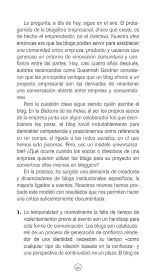La pregunta, a día de hoy, sigue en el aire. El prota-
gonista de la blogsfera empresarial, ahora que existe, es
de hecho el emprendedor, no el directivo. Nuestra idea
entonces era que los blogs podían servir para establecer
una comunidad entre empresa, producto y usuarios que
generase un entorno de innovación comunitaria y con-
fianza entre las partes. Hoy, casi cuatro años después,
autores reconocidos como Susannah Gardner conside-
ran que las principales ventajas que un blog ofrece a un
proyecto empresarial son las derivadas de «mantener
una conversación abierta entre empresa y consumido-
res».
    Pero la cuestión clave sigue siendo quién escribe el
blog. En la Bitácora de las Indias, al ser los propios socios
de la empresa junto con algún colaborador los que escri-
bíamos los posts, el blog sirvió indudablemente para
demostrar competencia y posicionarnos como referencia
en un campo, el ligado a las redes sociales, en el que
hemos sido pioneros. Pero, ¿es un modelo universaliza-
ble? ¿Qué ocurre cuando los socios o directivos de una
empresa quieren utilizar los blogs para su proyecto sin
convertirse ellos mismos en bloggers?
    En la práctica, ha surgido una demanda de creadores
y dinamizadores de blogs institucionales específicos, la
mayoría ligados a eventos. Nosotros mismos hemos pro-
bado este modelo con resultados que nos permiten hacer
una crítica suficientemente documentada:

1. La temporalidad y normalmente la falta de tiempo de
   «calentamiento» previo al evento son un handicap para
   esta forma de comunicación. Los blogs son catalizado-
   res de un proceso de generación de confianza alrede-
   dor de una identidad, necesitan su tiempo –como
   cualquier tipo de relación basada en la confianza– y
   una perspectiva de continuidad, no un plazo. El blog de

                             94
 