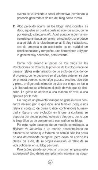 evento se ve limitado a canal informativo, perdiendo la
   potencia generadora de red del blog como medio.

2. Algo parecido ocurre en los blogs institucionales, es
   decir, aquellos en que los posts no son «de autor», como
   por ejemplo ciberpunk.info. Aquí, aunque la permanen-
   cia está garantizada por la misma institución, se produce
   una pérdida de la relación personal. El blog institucional,
   sea de empresa o de asociación, es en realidad un
   canal de noticias y campañas, una herramienta útil y por
   lo general muy necesaria, pero limitada.

    Como nos enseñó el papel de los blogs en las
Revoluciones de Colores, la potencia de los blogs nace de
generar relatos materializados de un estilo de vida, donde
el proyecto, como decíamos en el capítulo anterior, se vive
en primera persona como algo gozoso, creativo, divertido
y pleno, prefigurando el modo de vida por el que se lucha
y la libertad que se anhela en el estilo de vida que se des-
cribe. La gente se adhiere a una manera de vivir, a una
apuesta por la vida.
    Un blog es un proyecto vital que se gana nuestra con-
fianza no sólo por lo que dice, sino también porque nos
relata el contexto de quien lo dice, confiriéndole humani-
dad y lógica a una evolución en la que la confianza se
deposita por ambas partes, lectores y bloggers, por lo que
lo biográfico es un componente esencial de los blogs.
    Por esta razón pasamos de un modelo centralizado, la
Bitácora de las Indias, a un modelo descentralizado de
bitácoras de socios que federan en común sólo los posts
de una determinada categoría, pero dejan en abierto las
claves, día a día, de su propia evolución, el relato de su
vida cotidiana, en su blog personal.
    Pero ¿cómo puede aprovechar una gran empresa esta
experiencia? Uno de los ejemplos más interesantes segu-

                              95
 