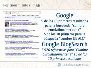 Posicionamiento e imagen

                                Google
                       9 de los 10 primeros resultados
                          para la búsqueda “cumbre
                            eurolatinoamericana”
                         5 de los 10 primeros para la
                        búsqueda “cumbre UE ALC”
                       Google BlogSearch
                       5.926 referencias para “Cumbre
                        Eurolatinomericana” 10 de los
                           10 primeros resultados
 