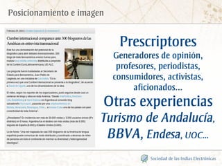 Posicionamiento e imagen


                             Prescriptores
                            Generadores de opinión,
                             profesores, periodistas,
                            consumidores, activistas,
                                  aficionados...
                       Otras experiencias
                       Turismo de Andalucía,
                           BBVA, Endesa, UOC...
 