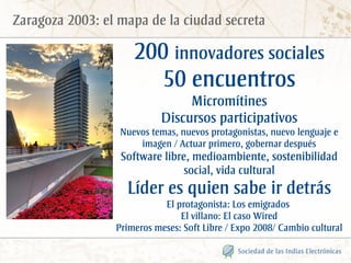 Zaragoza 2003: el mapa de la ciudad secreta

                     200 innovadores sociales
                        50 encuentros
                                Micromítines
                           Discursos participativos
                  Nuevos temas, nuevos protagonistas, nuevo lenguaje e
                      imagen / Actuar primero, gobernar después
                  Software libre, medioambiente, sostenibilidad
                                social, vida cultural
                   Líder es quien sabe ir detrás
                            El protagonista: Los emigrados
                                El villano: El caso Wired
                 Primeros meses: Soft Libre / Expo 2008/ Cambio cultural
 