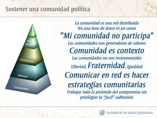 Sostener una comunidad política

                          La comunidad es una red distribuida
                           No una base de datos ni un censo
                    ”Mi comunidad no participa”
                      Las comunidades son generadoras de saberes
                       Comunidad es contexto
                        Las comunidades no son instrumentales
                            Fraternidad, Igualdad
                        Libertad,

                     Comunicar en red es hacer
                      estrategias comunitarias
                      Trabajar toda la pirámide del compromiso sin
                             privilegiar lo “facil” (adhesión)
 