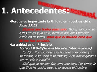1. Antecedentes:Porque es importante la Unidad en nuestras vida.Juan 17:2121para que todos sean uno. Padre, así como tú estás en mí y yo en ti, permite que ellos también estén en nosotros, para que el mundo crea que tú me has enviado. La unidad es un Principio.Mateo 19:5-6 (Nueva Versión Internacional)   5y dijo: 'Por eso dejará el hombre a su padre y a su madre, y se unirá a su esposa, y los dos llegarán a ser un solo cuerpo'?*    6Así que ya no son dos, sino uno solo. Por tanto, lo que Dios ha unido, que no lo separe el hombre. 