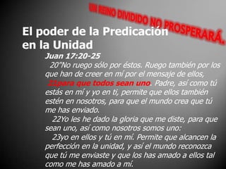 El poder de la Predicaciónen la UnidadJuan 17:20-25  20"No ruego sólo por éstos. Ruego también por los que han de creer en mí por el mensaje de ellos,21para que todos sean uno. Padre, así como tú estás en mí y yo en ti, permite que ellos también estén en nosotros, para que el mundo crea que tú me has enviado.    22Yo les he dado la gloria que me diste, para que sean uno, así como nosotros somos uno:    23yo en ellos y tú en mí. Permite que alcancen la perfección en la unidad, y así el mundo reconozca que tú me enviaste y que los has amado a ellos tal como me has amado a mí. 