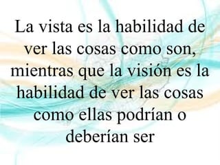 La vista es la habilidad de
ver las cosas como son,
mientras que la visión es la
habilidad de ver las cosas
como ellas podrían o
deberían ser
 