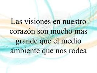 Las visiones en nuestro
corazón son mucho mas
grande que el medio
ambiente que nos rodea
 