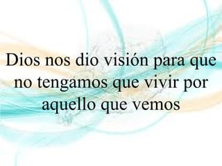 Dios nos dio visión para que
no tengamos que vivir por
aquello que vemos
 