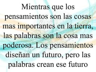 Mientras que los
pensamientos son las cosas
mas importantes en la tierra,
las palabras son la cosa mas
poderosa. Los pensamientos
diseñan un futuro, pero las
palabras crean ese futuro
 