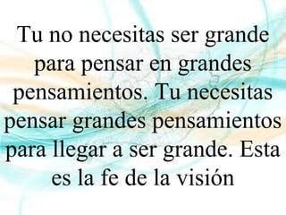 Tu no necesitas ser grande
para pensar en grandes
pensamientos. Tu necesitas
pensar grandes pensamientos
para llegar a ser grande. Esta
es la fe de la visión
 
