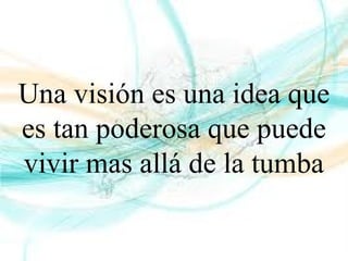 Una visión es una idea que
es tan poderosa que puede
vivir mas allá de la tumba
 