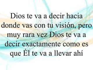 Dios te va a decir hacia
donde vas con tu visión, pero
muy rara vez Dios te va a
decir exactamente como es
que Él te va a llevar ahí
 