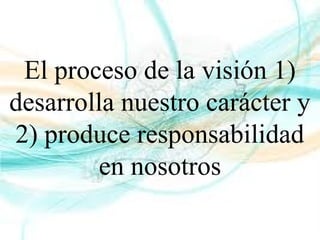 El proceso de la visión 1)
desarrolla nuestro carácter y
2) produce responsabilidad
en nosotros
 