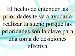 El hecho de entender las
prioridades te va a ayudar a
realizar tu sueño porque las
prioridades son la clave para
una toma de desiciones
efectiva
 