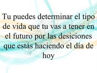 Tu puedes determinar el tipo
de vida que tu vas a tener en
el futuro por las desiciones
que estás haciendo el día de
hoy
 