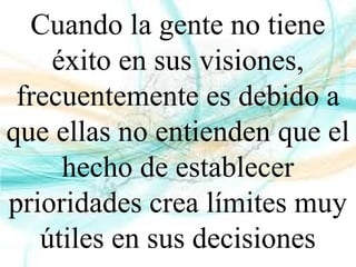 Cuando la gente no tiene
éxito en sus visiones,
frecuentemente es debido a
que ellas no entienden que el
hecho de establecer
prioridades crea límites muy
útiles en sus decisiones
 
