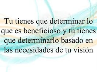 Tu tienes que determinar lo
que es beneficioso y tu tienes
que determinarlo basado en
las necesidades de tu visión
 