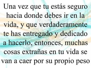 Una vez que tu estás seguro
hacia donde debes ir en la
vida, y que verdaderamente
te has entregado y dedicado
a hacerlo, entonces, muchas
cosas extrañas en tu vida se
van a caer por su propio peso
 