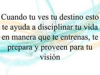 Cuando tu ves tu destino esto
te ayuda a disciplinar tu vida
en manera que te entrenas, te
prepara y proveen para tu
visión
 