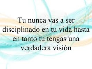 Tu nunca vas a ser
disciplinado en tu vida hasta
en tanto tu tengas una
verdadera visión
 